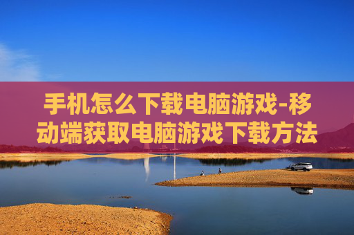手机怎么下载电脑游戏-移动端获取电脑游戏下载方法揭秘