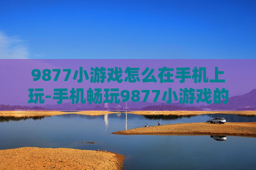 9877小游戏怎么在手机上玩-手机畅玩9877小游戏的具体操作办法