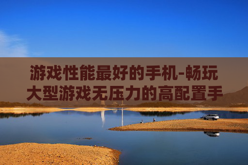 游戏性能最好的手机-畅玩大型游戏无压力的高配置手机