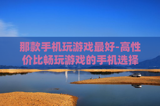 那款手机玩游戏最好-高性价比畅玩游戏的手机选择