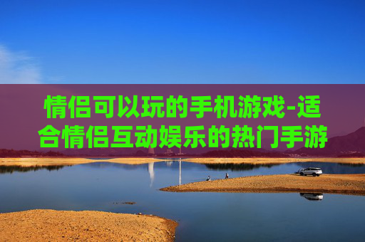 情侣可以玩的手机游戏-适合情侣互动娱乐的热门手游推荐