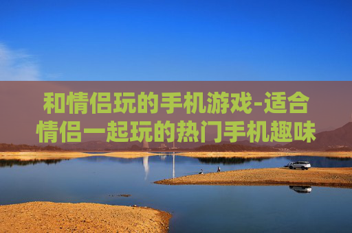 和情侣玩的手机游戏-适合情侣一起玩的热门手机趣味游戏