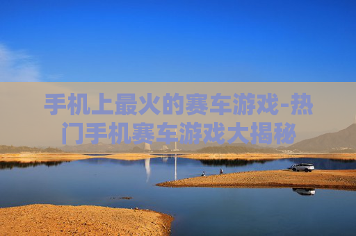 手机上最火的赛车游戏-热门手机赛车游戏大揭秘
