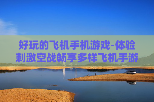 好玩的飞机手机游戏-体验刺激空战畅享多样飞机手游乐趣