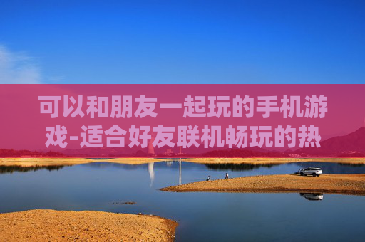 可以和朋友一起玩的手机游戏-适合好友联机畅玩的热门手机游戏