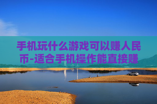 手机玩什么游戏可以赚人民币-适合手机操作能直接赚现金的游戏推荐