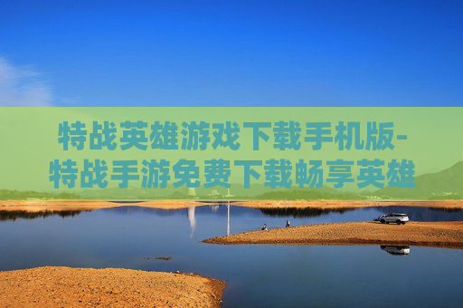 特战英雄游戏下载手机版-特战手游免费下载畅享英雄战斗体验
