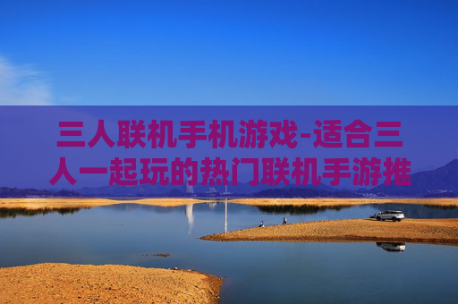 三人联机手机游戏-适合三人一起玩的热门联机手游推荐