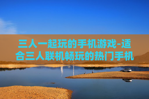 三人一起玩的手机游戏-适合三人联机畅玩的热门手机游戏