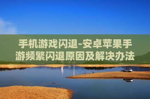 手机游戏闪退-安卓苹果手游频繁闪退原因及解决办法