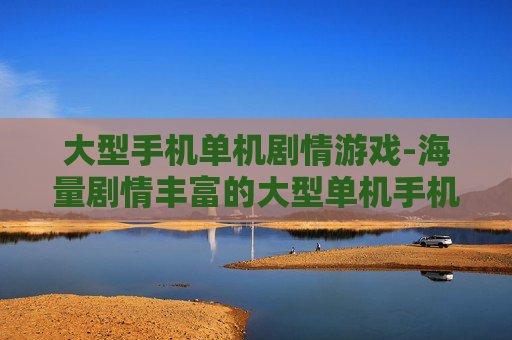 大型手机单机剧情游戏-海量剧情丰富的大型单机手机游戏推荐