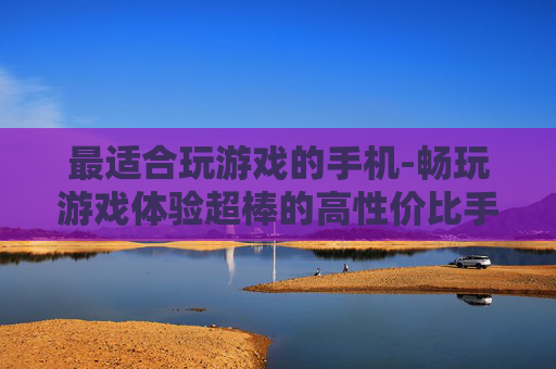 最适合玩游戏的手机-畅玩游戏体验超棒的高性价比手机