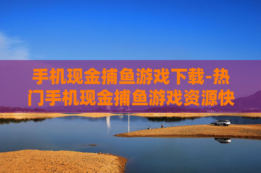 手机现金捕鱼游戏下载-热门手机现金捕鱼游戏资源快速获取