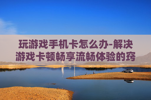 玩游戏手机卡怎么办-解决游戏卡顿畅享流畅体验的窍门
