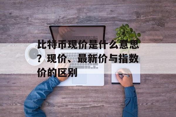 比特币现价是什么意思？现价、最新价与指数价的区别