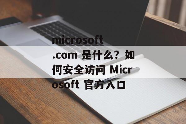 microsoft .com 是什么？如何安全访问 Microsoft 官方入口