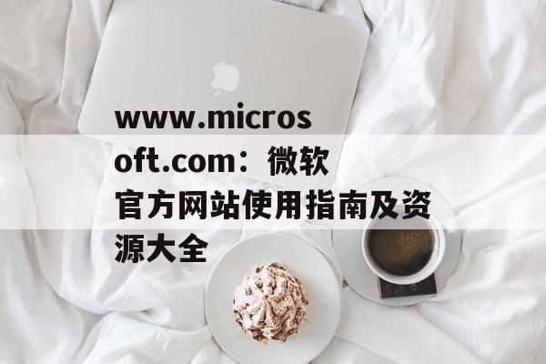 www.microsoft.com：微软官方网站使用指南及资源大全