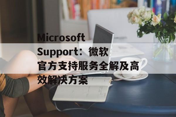 Microsoft Support：微软官方支持服务全解及高效解决方案