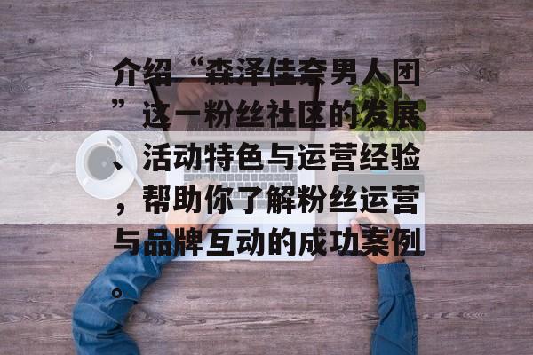 介绍“森泽佳奈男人团”这一粉丝社区的发展、活动特色与运营经验,帮助你了解粉丝运营与品牌互动的成功案例。