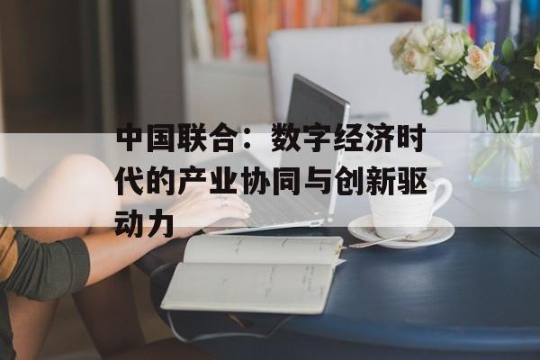 中国联合：数字经济时代的产业协同与创新驱动力