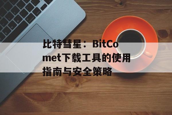 比特彗星：BitComet下载工具的使用指南与安全策略