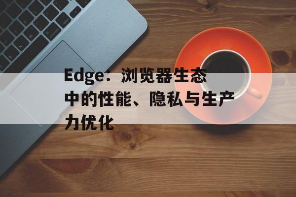 Edge：浏览器生态中的性能、隐私与生产力优化