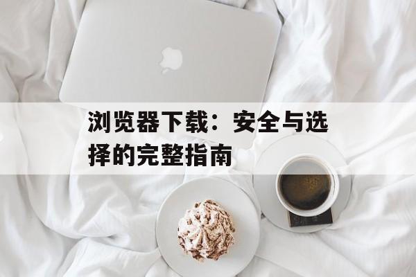 浏览器下载：安全与选择的完整指南